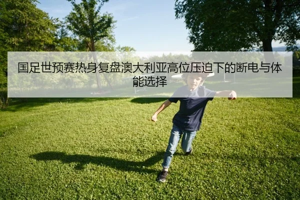 国足世预赛热身复盘澳大利亚高位压迫下的断电与体能选择