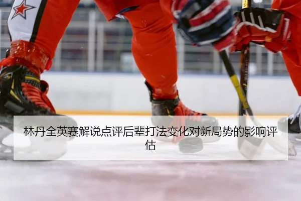林丹全英赛解说点评后辈打法变化对新局势的影响评估